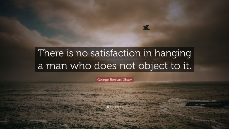 George Bernard Shaw Quote: “There is no satisfaction in hanging a man who does not object to it.”