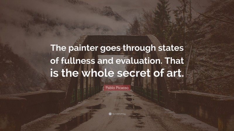 Pablo Picasso Quote: “The painter goes through states of fullness and evaluation. That is the whole secret of art.”