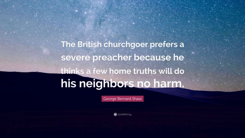 George Bernard Shaw Quote: “The British churchgoer prefers a severe preacher because he thinks a few home truths will do his neighbors no harm.”