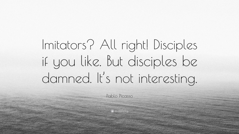 Pablo Picasso Quote: “Imitators? All right! Disciples if you like. But disciples be damned. It’s not interesting.”