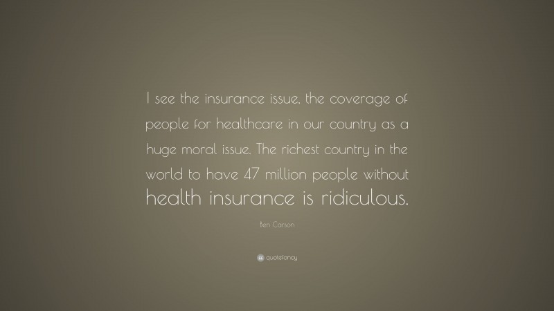 Ben Carson Quote: “I see the insurance issue, the coverage of people for healthcare in our country as a huge moral issue. The richest country in the world to have 47 million people without health insurance is ridiculous.”