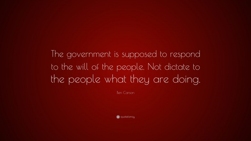 Ben Carson Quote: “The government is supposed to respond to the will of the people. Not dictate to the people what they are doing.”