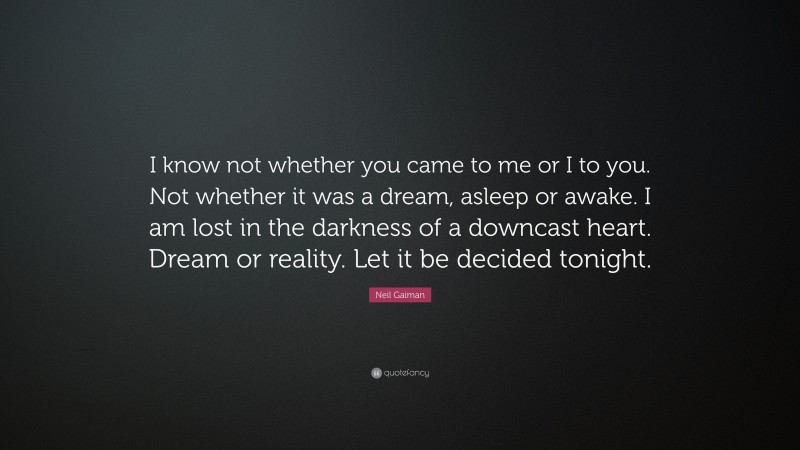 Neil Gaiman Quote: “I know not whether you came to me or I to you. Not whether it was a dream, asleep or awake. I am lost in the darkness of a downcast heart. Dream or reality. Let it be decided tonight.”