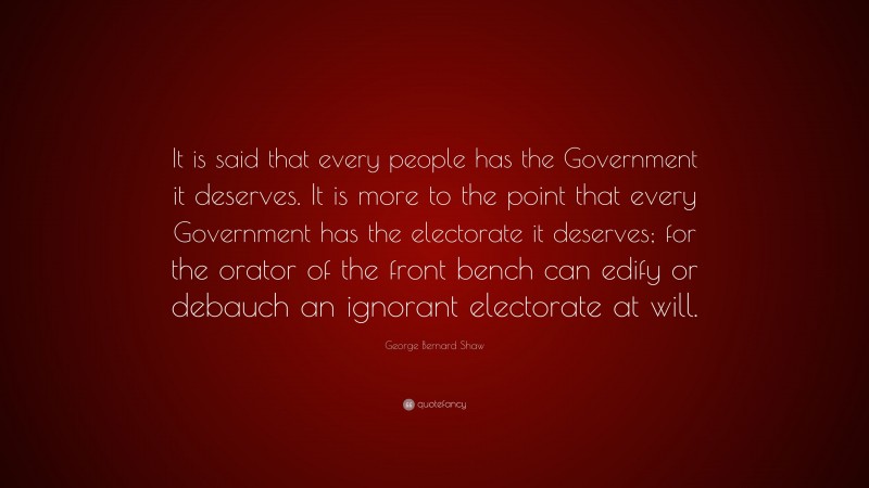 George Bernard Shaw Quote: “It is said that every people has the Government it deserves. It is more to the point that every Government has the electorate it deserves; for the orator of the front bench can edify or debauch an ignorant electorate at will.”