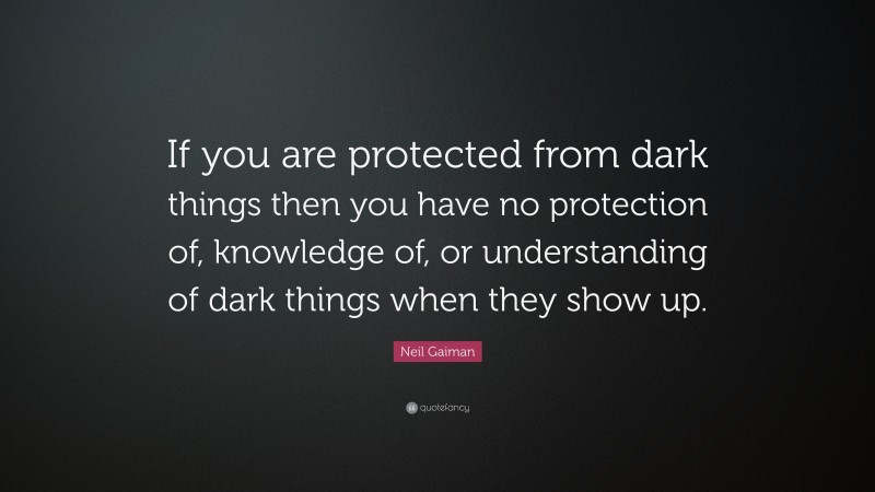 Neil Gaiman Quote: “If you are protected from dark things then you have no protection of, knowledge of, or understanding of dark things when they show up.”