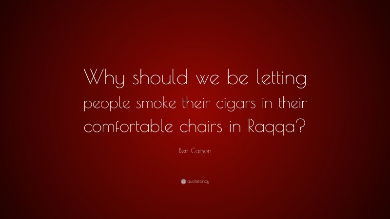 Ben Carson Quote: “Why should we be letting people smoke their cigars in their comfortable chairs in Raqqa?”