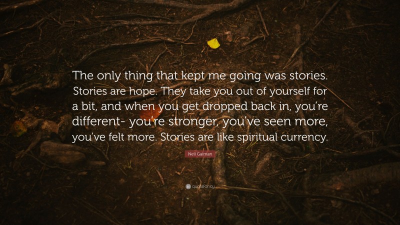 Neil Gaiman Quote: “The only thing that kept me going was stories. Stories are hope. They take you out of yourself for a bit, and when you get dropped back in, you’re different- you’re stronger, you’ve seen more, you’ve felt more. Stories are like spiritual currency.”