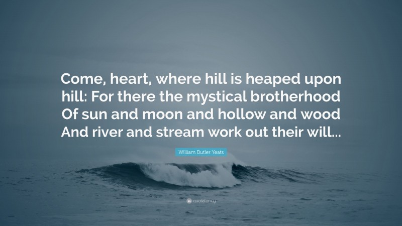William Butler Yeats Quote: “Come, heart, where hill is heaped upon hill: For there the mystical brotherhood Of sun and moon and hollow and wood And river and stream work out their will...”