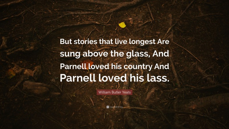 William Butler Yeats Quote: “But stories that live longest Are sung above the glass, And Parnell loved his country And Parnell loved his lass.”