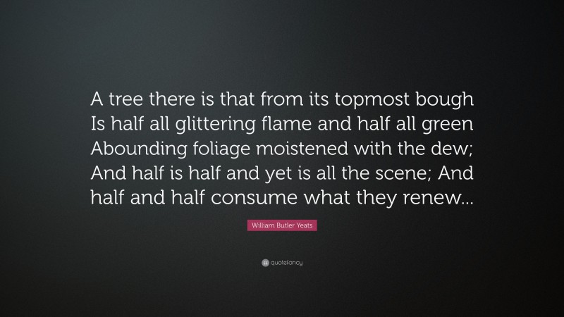 William Butler Yeats Quote: “A tree there is that from its topmost bough Is half all glittering flame and half all green Abounding foliage moistened with the dew; And half is half and yet is all the scene; And half and half consume what they renew...”