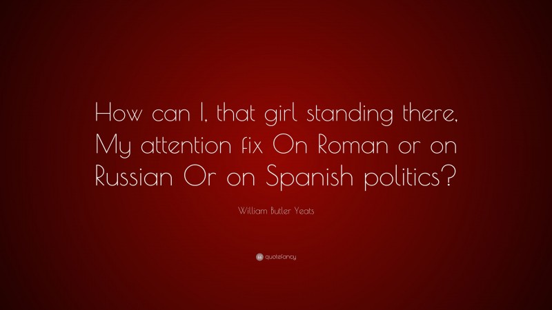 William Butler Yeats Quote: “How can I, that girl standing there, My attention fix On Roman or on Russian Or on Spanish politics?”