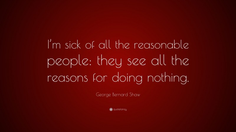 George Bernard Shaw Quote: “I’m sick of all the reasonable people: they see all the reasons for doing nothing.”