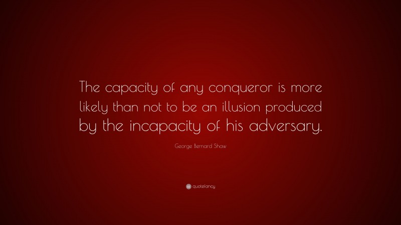 George Bernard Shaw Quote: “The capacity of any conqueror is more likely than not to be an illusion produced by the incapacity of his adversary.”
