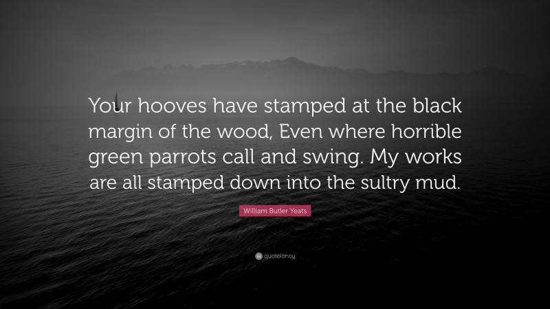 William Butler Yeats Quote: “Your hooves have stamped at the black margin of the wood, Even where horrible green parrots call and swing. My works are all stamped down into the sultry mud.”