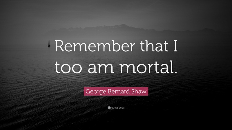 George Bernard Shaw Quote: “Remember that I too am mortal.”