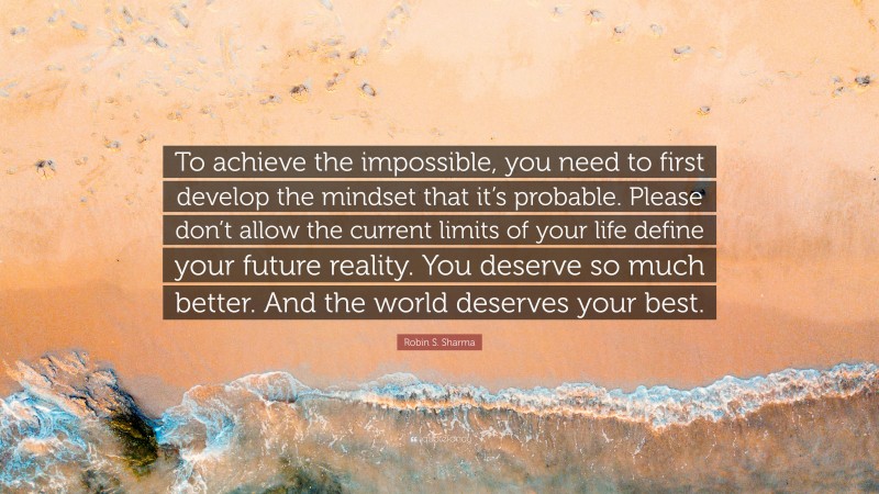 Robin S. Sharma Quote: “To achieve the impossible, you need to first develop the mindset that it’s probable. Please don’t allow the current limits of your life define your future reality. You deserve so much better. And the world deserves your best.”