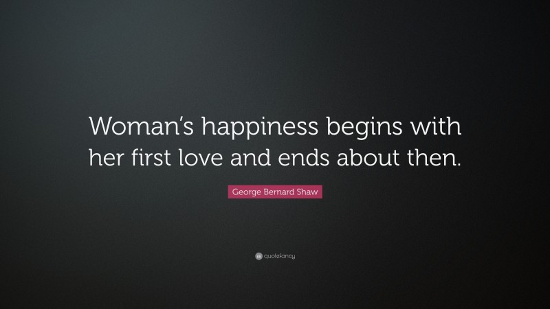 George Bernard Shaw Quote: “Woman’s happiness begins with her first love and ends about then.”