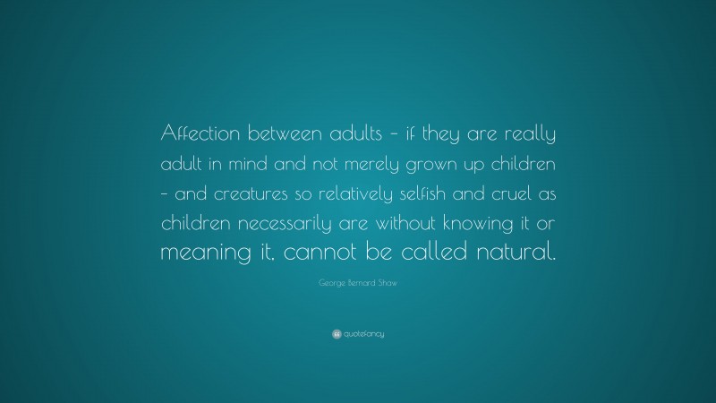 George Bernard Shaw Quote: “Affection between adults – if they are really adult in mind and not merely grown up children – and creatures so relatively selfish and cruel as children necessarily are without knowing it or meaning it, cannot be called natural.”