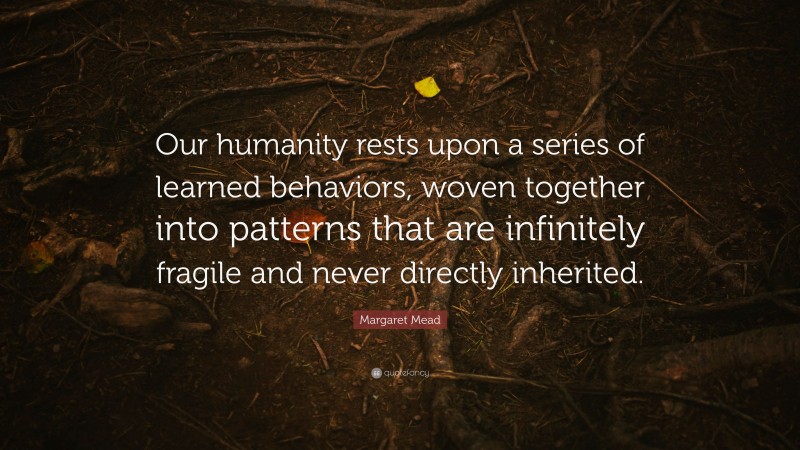 Margaret Mead Quote: “Our humanity rests upon a series of learned behaviors, woven together into patterns that are infinitely fragile and never directly inherited.”