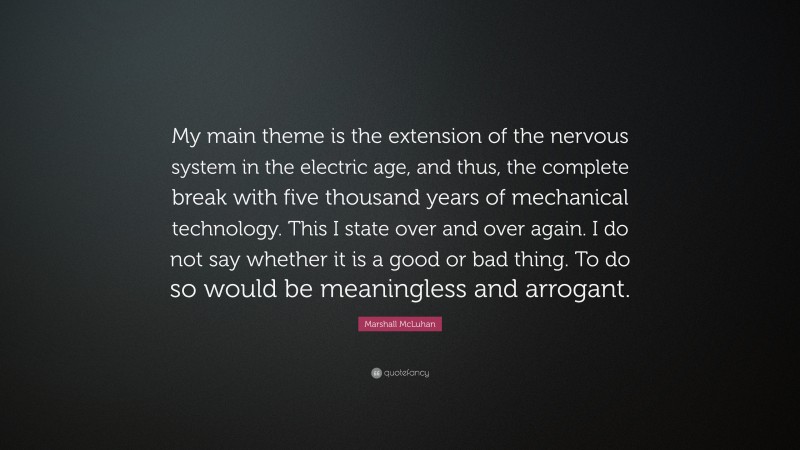 Marshall McLuhan Quote: “My main theme is the extension of the nervous system in the electric age, and thus, the complete break with five thousand years of mechanical technology. This I state over and over again. I do not say whether it is a good or bad thing. To do so would be meaningless and arrogant.”