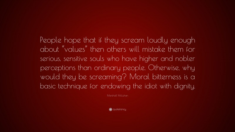 Marshall McLuhan Quote: “People hope that if they scream loudly enough about “values” then others will mistake them for serious, sensitive souls who have higher and nobler perceptions than ordinary people. Otherwise, why would they be screaming? Moral bitterness is a basic technique for endowing the idiot with dignity.”