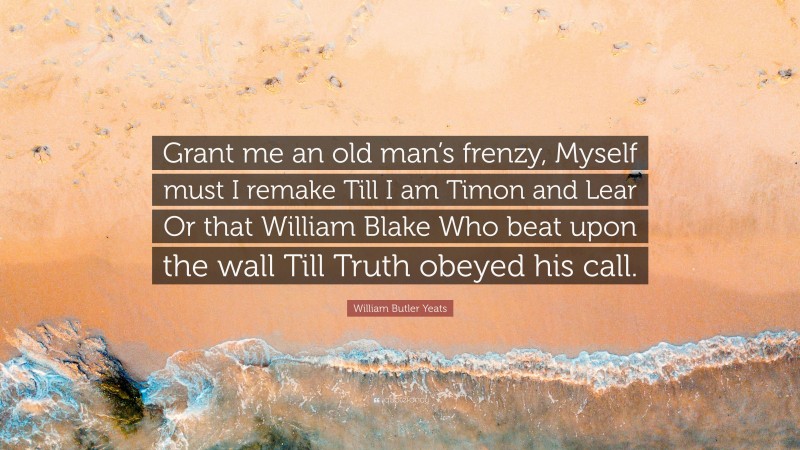 William Butler Yeats Quote: “Grant me an old man’s frenzy, Myself must I remake Till I am Timon and Lear Or that William Blake Who beat upon the wall Till Truth obeyed his call.”