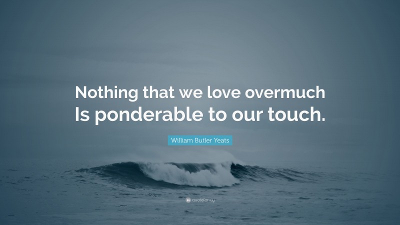William Butler Yeats Quote: “Nothing that we love overmuch Is ponderable to our touch.”