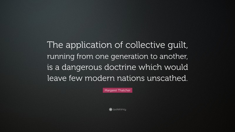 Margaret Thatcher Quote: “The application of collective guilt, running from one generation to another, is a dangerous doctrine which would leave few modern nations unscathed.”