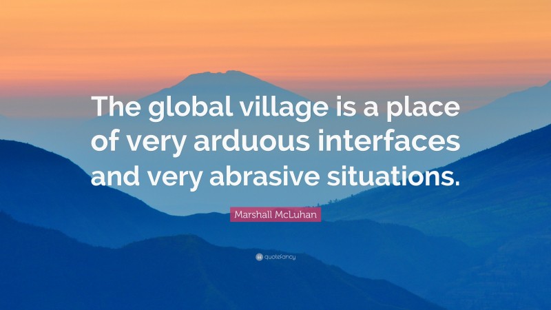 Marshall McLuhan Quote: “The global village is a place of very arduous interfaces and very abrasive situations.”