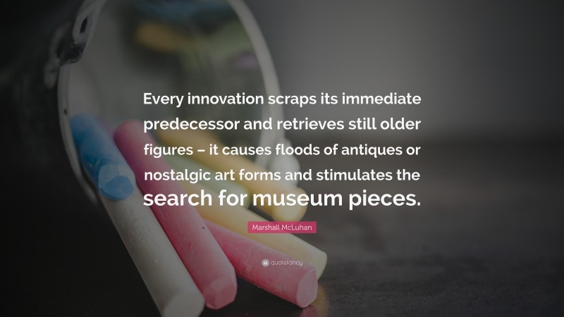 Marshall McLuhan Quote: “Every innovation scraps its immediate predecessor and retrieves still older figures – it causes floods of antiques or nostalgic art forms and stimulates the search for museum pieces.”