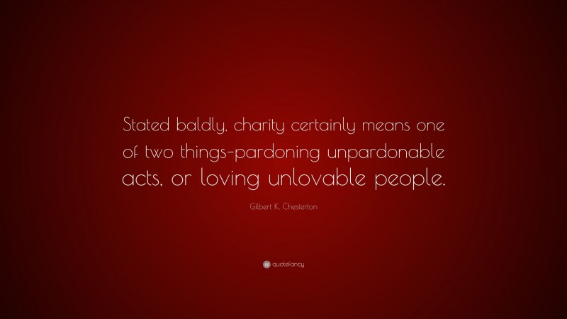 Gilbert K. Chesterton Quote: “Stated baldly, charity certainly means one of two things–pardoning unpardonable acts, or loving unlovable people.”