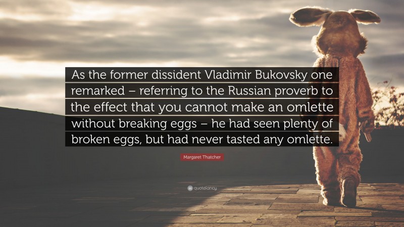 Margaret Thatcher Quote: “As the former dissident Vladimir Bukovsky one remarked – referring to the Russian proverb to the effect that you cannot make an omlette without breaking eggs – he had seen plenty of broken eggs, but had never tasted any omlette.”