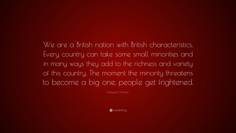 Margaret Thatcher Quote: “We are a British nation with British characteristics. Every country can take some small minorities and in many ways they add to the richness and variety of this country. The moment the minority threatens to become a big one, people get frightened.”