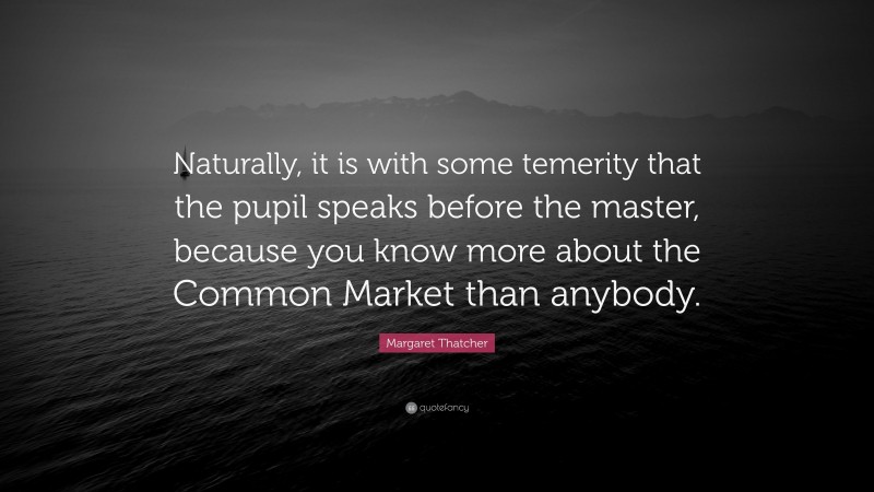 Margaret Thatcher Quote: “Naturally, it is with some temerity that the pupil speaks before the master, because you know more about the Common Market than anybody.”
