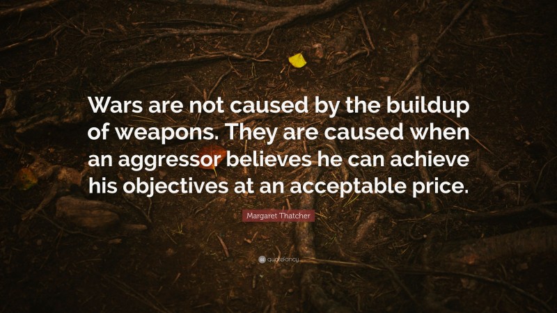 Margaret Thatcher Quote: “Wars are not caused by the buildup of weapons. They are caused when an aggressor believes he can achieve his objectives at an acceptable price.”