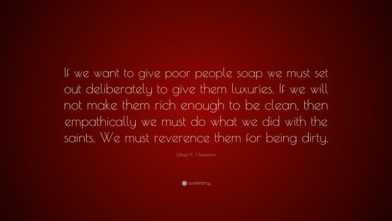 Gilbert K. Chesterton Quote: “If we want to give poor people soap we must set out deliberately to give them luxuries. If we will not make them rich enough to be clean, then empathically we must do what we did with the saints. We must reverence them for being dirty.”
