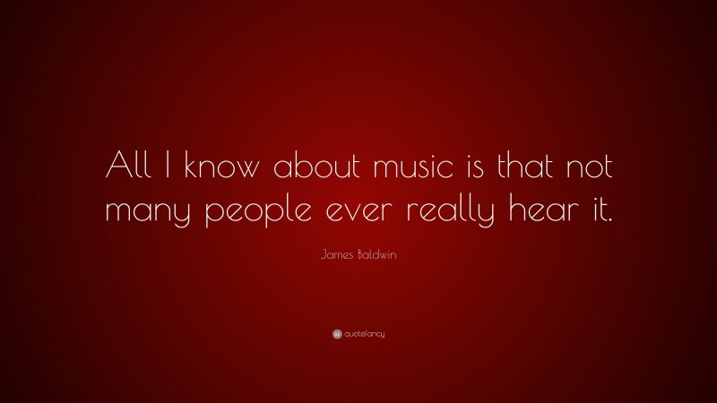 James Baldwin Quote: “All I know about music is that not many people ever really hear it.”