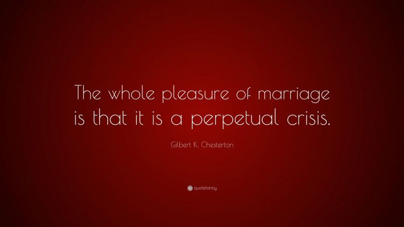 Gilbert K. Chesterton Quote: “The whole pleasure of marriage is that it is a perpetual crisis.”