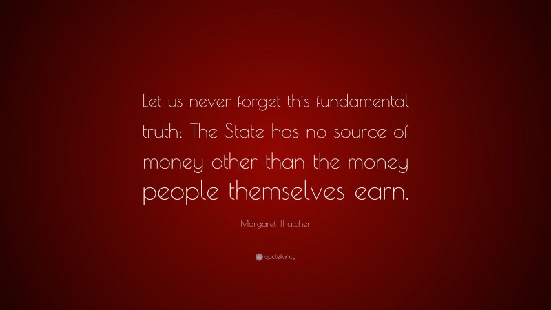 Margaret Thatcher Quote: “Let us never forget this fundamental truth: The State has no source of money other than the money people themselves earn.”