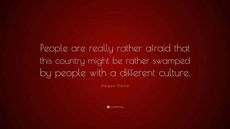 Margaret Thatcher Quote: “People are really rather afraid that this country might be rather swamped by people with a different culture.”