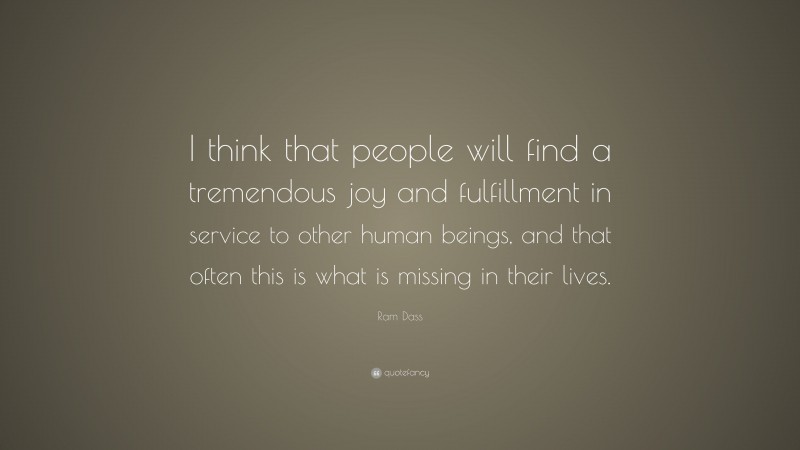 Ram Dass Quote: “I think that people will find a tremendous joy and fulfillment in service to other human beings, and that often this is what is missing in their lives.”