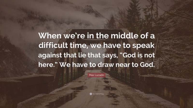 Max Lucado Quote: “When we’re in the middle of a difficult time, we have to speak against that lie that says, “God is not here.” We have to draw near to God.”