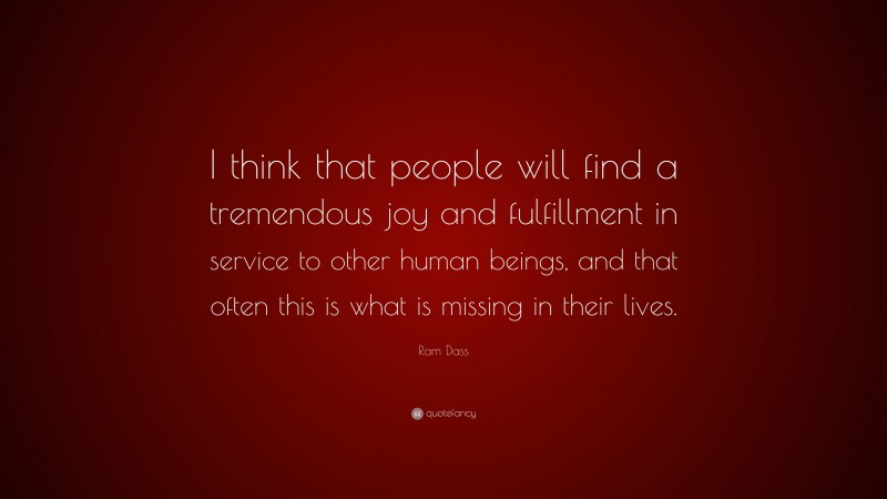 Ram Dass Quote: “I think that people will find a tremendous joy and fulfillment in service to other human beings, and that often this is what is missing in their lives.”