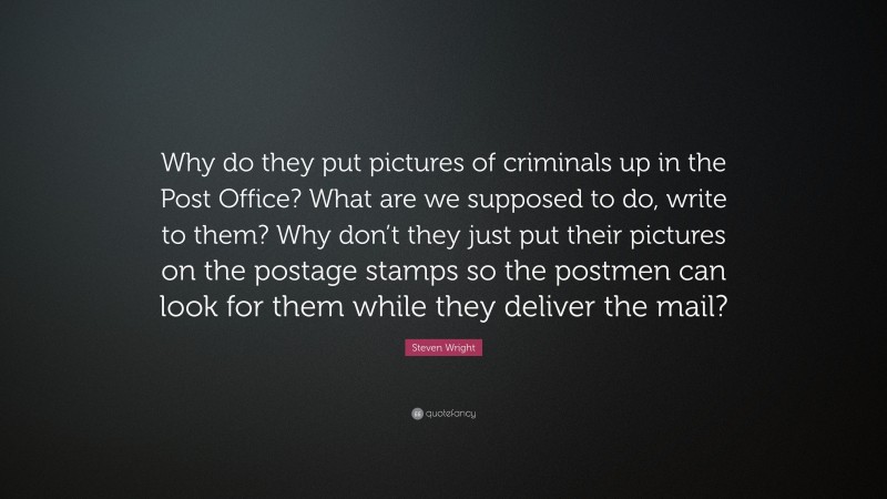 Steven Wright Quote: “Why do they put pictures of criminals up in the Post Office? What are we supposed to do, write to them? Why don’t they just put their pictures on the postage stamps so the postmen can look for them while they deliver the mail?”