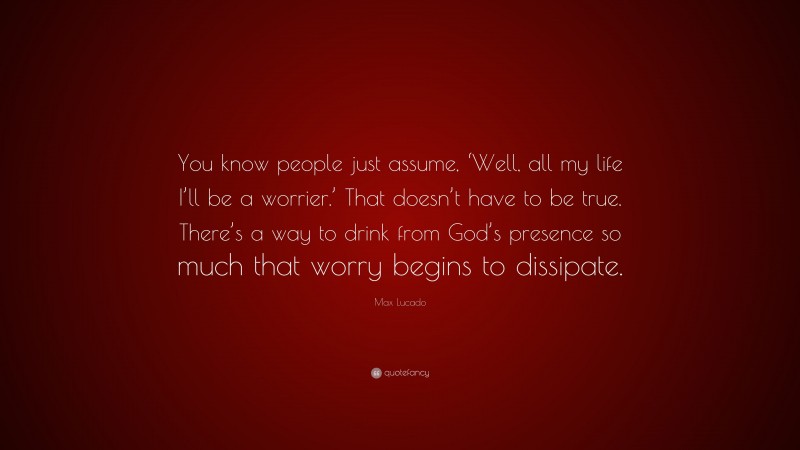 Max Lucado Quote: “You know people just assume, ‘Well, all my life I’ll be a worrier.’ That doesn’t have to be true. There’s a way to drink from God’s presence so much that worry begins to dissipate.”