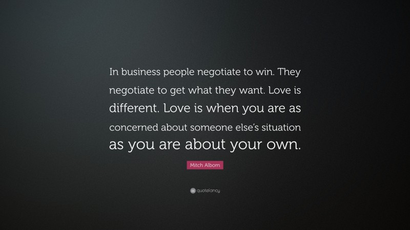 Mitch Albom Quote: “In business people negotiate to win. They negotiate to get what they want. Love is different. Love is when you are as concerned about someone else’s situation as you are about your own.”