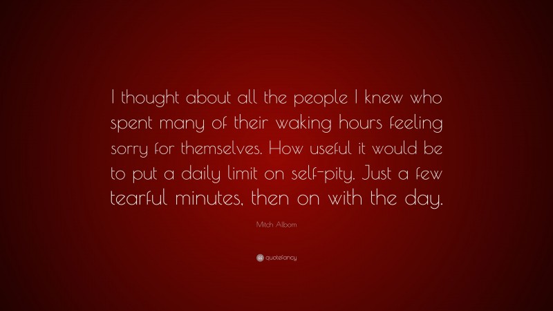 Mitch Albom Quote: “I thought about all the people I knew who spent many of their waking hours feeling sorry for themselves. How useful it would be to put a daily limit on self-pity. Just a few tearful minutes, then on with the day.”