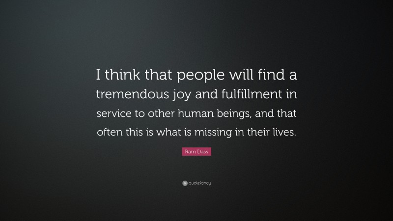 Ram Dass Quote: “I think that people will find a tremendous joy and fulfillment in service to other human beings, and that often this is what is missing in their lives.”