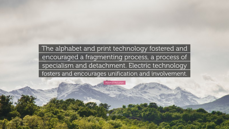 Marshall McLuhan Quote: “The alphabet and print technology fostered and encouraged a fragmenting process, a process of specialism and detachment. Electric technology fosters and encourages unification and involvement.”