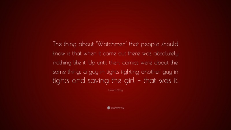 Gerard Way Quote: “The thing about ‘Watchmen’ that people should know is that when it came out there was absolutely nothing like it. Up until then, comics were about the same thing: a guy in tights fighting another guy in tights and saving the girl – that was it.”